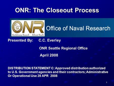 1 ONR: The Closeout Process Presented By: C.C. Everley ONR Seattle Regional Office April 2008 DISTRIBUTION STATEMENT C: Approved distribution authorized.