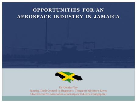 Dr Aloysius Tay Jamaica Trade Counsel to Singapore / Transport Minister’s Envoy Chief Executive, Association of Aerospace Industries (Singapore) OPPORTUNITIES.