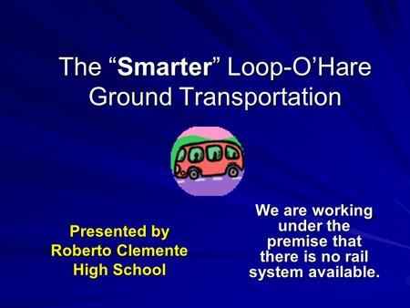 The “Smarter” Loop-O’Hare Ground Transportation We are working under the premise that there is no rail system available. Presented by Roberto Clemente.