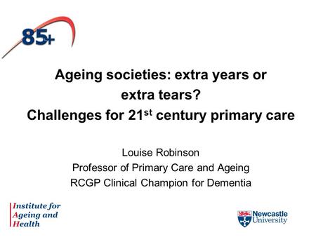 Ageing societies: extra years or extra tears? Challenges for 21 st century primary care Louise Robinson Professor of Primary Care and Ageing RCGP Clinical.