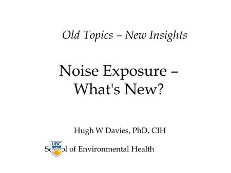 Old Topics – New Insights Noise Exposure – What's New? Hugh W Davies, PhD, CIH School of Environmental Health.