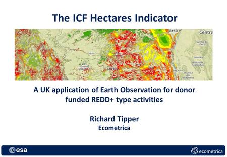 The ICF Hectares Indicator A UK application of Earth Observation for donor funded REDD+ type activities Richard Tipper Ecometrica.