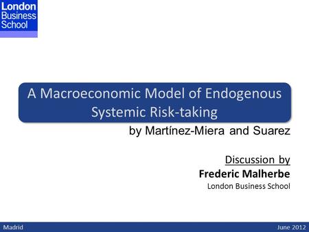 Madrid June 2012 A Macroeconomic Model of Endogenous Systemic Risk-taking by Martínez-Miera and Suarez Discussion by Frederic Malherbe London Business.