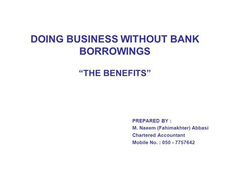 DOING BUSINESS WITHOUT BANK BORROWINGS “THE BENEFITS” PREPARED BY : M. Naeem (Fahimakhter) Abbasi Chartered Accountant Mobile No. : 050 - 7757642.