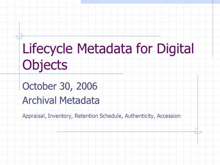 Lifecycle Metadata for Digital Objects October 30, 2006 Archival Metadata Appraisal, Inventory, Retention Schedule, Authenticity, Accession.