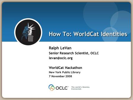 How To: WorldCat Identities Ralph LeVan Senior Research Scientist, OCLC WorldCat Hackathon New York Public LIbrary 7 November 2008.