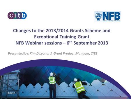 © CITB Changes to the 2013/2014 Grants Scheme and Exceptional Training Grant NFB Webinar sessions – 6 th September 2013 Presented by: Kim D Leonard, Grant.