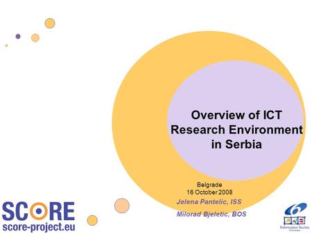 Overview of ICT Research Environment in Serbia Belgrade 16 October 2008 Jelena Pantelic, ISS Milorad Bjeletic, BOS.