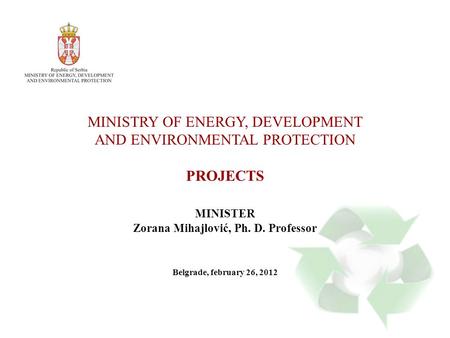 MINISTRY OF ENERGY, DEVELOPMENT AND ENVIRONMENTAL PROTECTION PROJECTS MINISTER Zorana Mihajlović, Ph. D. Professor Belgrade, february 26, 2012.