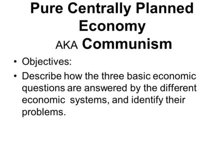 Pure Centrally Planned Economy AKA Communism Objectives: Describe how the three basic economic questions are answered by the different economic systems,