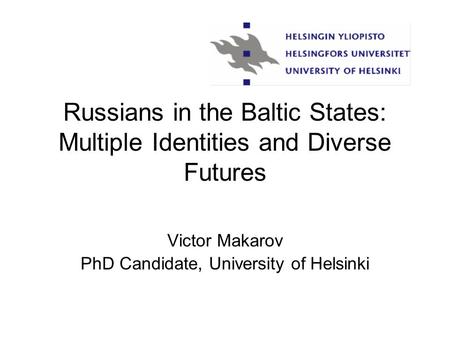 Russians in the Baltic States: Multiple Identities and Diverse Futures Victor Makarov PhD Candidate, University of Helsinki.