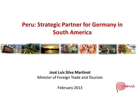 José Luis Silva Martinot Minister of Foreign Trade and Tourism February 2013 Peru: Strategic Partner for Germany in South America.