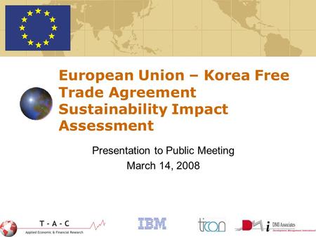 1 European Union – Korea Free Trade Agreement Sustainability Impact Assessment Presentation to Public Meeting March 14, 2008.