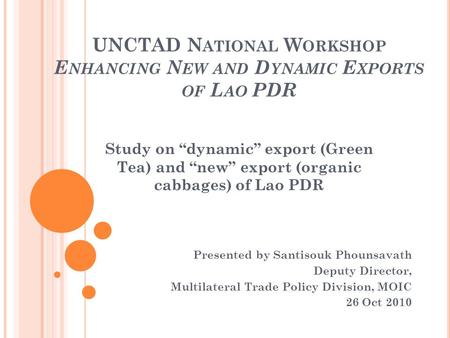 UNCTAD N ATIONAL W ORKSHOP E NHANCING N EW AND D YNAMIC E XPORTS OF L AO PDR Presented by Santisouk Phounsavath Deputy Director, Multilateral Trade Policy.