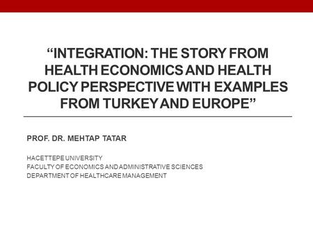 “INTEGRATION: THE STORY FROM HEALTH ECONOMICS AND HEALTH POLICY PERSPECTIVE WITH EXAMPLES FROM TURKEY AND EUROPE” PROF. DR. MEHTAP TATAR HACETTEPE UNIVERSITY.