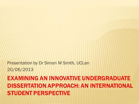 EXAMINING AN INNOVATIVE UNDERGRADUATE DISSERTATION APPROACH: AN INTERNATIONAL STUDENT PERSPECTIVE Presentation by Dr Simon M Smith, UCLan 20/06/2013.