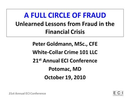 A FULL CIRCLE OF FRAUD Unlearned Lessons from Fraud in the Financial Crisis Peter Goldmann, MSc., CFE White-Collar Crime 101 LLC 21 st Annual ECI Conference.