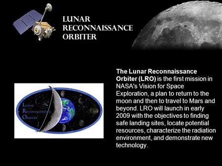 The Lunar Reconnaissance Orbiter (LRO) is the first mission in NASA's Vision for Space Exploration, a plan to return to the moon and then to travel to.