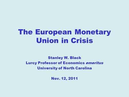 The European Monetary Union in Crisis Stanley W. Black Lurcy Professor of Economics emeritus University of North Carolina Nov. 12, 2011.