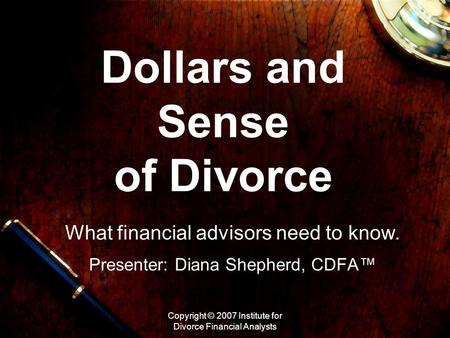 Copyright © 2007 Institute for Divorce Financial Analysts Dollars and Sense of Divorce What financial advisors need to know. Presenter: Diana Shepherd,