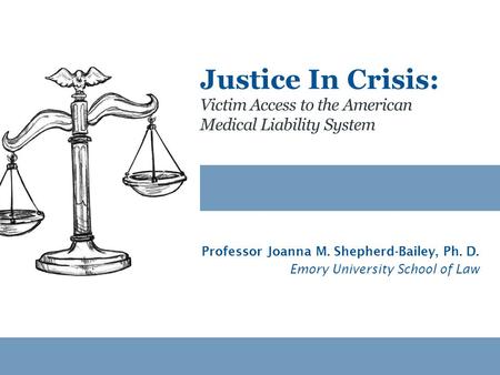 Victim Access to the American Medical Liability System Justice In Crisis: Professor Joanna M. Shepherd-Bailey, Ph. D. Emory University School of Law.