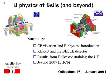 B physics at Belle (and beyond) Aurelio Bay LPHE/IPEP o CP violation and B physics, introduction o KEK-B and the BELLE detector o Results from Belle: constraining.