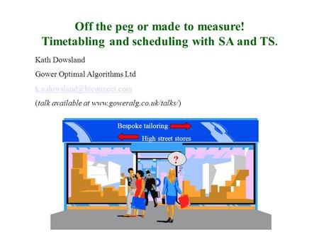 Off the peg or made to measure! Timetabling and scheduling with SA and TS. Kath Dowsland Gower Optimal Algorithms Ltd (talk.