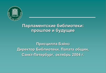 Парламентские библиотеки: прошлое и будущее Присцилла Бэйнз Директор Библиотеки, Палата общин, Санкт-Петербург, октябрь 2004 г.