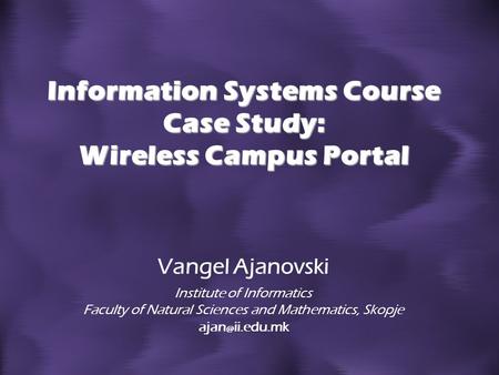 Information Systems Course Case Study: Wireless Campus Portal Vangel Ajanovski Institute of Informatics Faculty of Natural Sciences and Mathematics, Skopje.