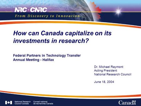 Federal Partners in Technology Transfer Annual Meeting - Halifax How can Canada capitalize on its investments in research? Dr. Michael Raymont Acting President.