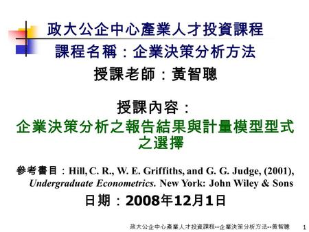 1 政大公企中心產業人才投資課程 -- 企業決策分析方法 -- 黃智聰 政大公企中心產業人才投資課程 課程名稱：企業決策分析方法 授課老師：黃智聰 授課內容： 企業決策分析之報告結果與計量模型型式 之選擇 參考書目： Hill, C. R., W. E. Griffiths, and G. G. Judge,