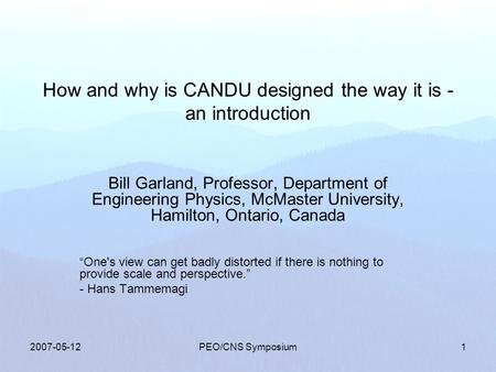 2007-05-12PEO/CNS Symposium1 How and why is CANDU designed the way it is - an introduction Bill Garland, Professor, Department of Engineering Physics,