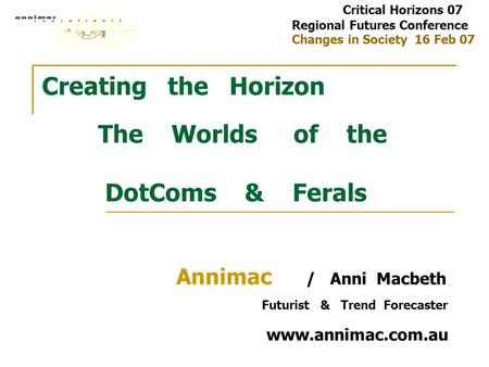 Creating the Horizon The Worlds of the DotComs & Ferals Annimac / Anni Macbeth Futurist & Trend Forecaster www.annimac.com.au Critical Horizons 07 Regional.