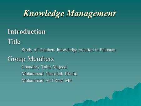 Knowledge Management IntroductionTitle Study of Teachers knowledge creation in Pakistan Group Members Chaudhry Tahir Majeed Muhammad Nasrullah Khalid Muhammad.