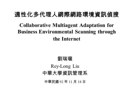 適性化多代理人網際網路環境資訊偵搜 Collaborative Multiagent Adaptation for Business Environmental Scanning through the Internet 劉瑞瓏 Rey-Long Liu 中華大學資訊管理系 中華民國 92 年 11.