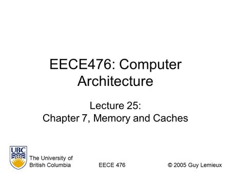 EECE476: Computer Architecture Lecture 25: Chapter 7, Memory and Caches The University of British ColumbiaEECE 476© 2005 Guy Lemieux.