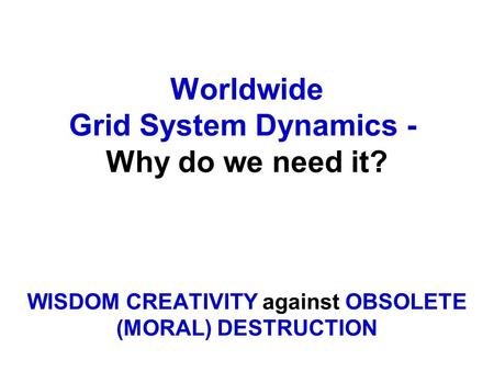 Worldwide Grid System Dynamics - Why do we need it? WISDOM CREATIVITY against OBSOLETE (MORAL) DESTRUCTION.