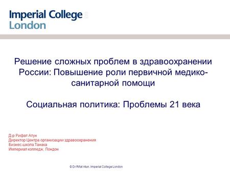 © Dr Rifat Atun. Imperial College London Решение сложных проблем в здравоохранении России: Повышение роли первичной медико- санитарной помощи Социальная.