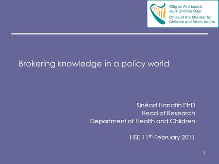 1 Brokering knowledge in a policy world Sinéad Hanafin PhD Head of Research Department of Health and Children HSE 11 th February 2011.