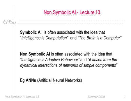 EASy Summer 2006Non Symbolic AI Lecture 131 Non Symbolic AI - Lecture 13 Symbolic AI is often associated with the idea that “ Intelligence is Computation”