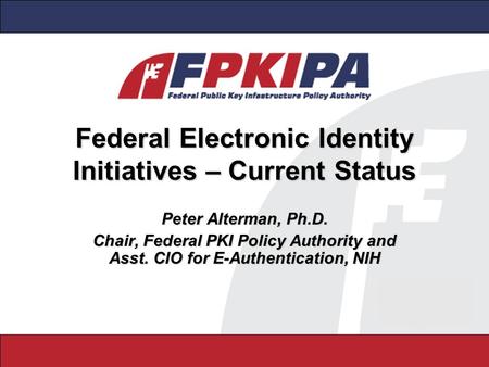 Federal Electronic Identity Initiatives – Current Status Peter Alterman, Ph.D. Chair, Federal PKI Policy Authority and Asst. CIO for E-Authentication,