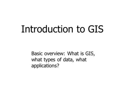 Introduction to GIS Basic overview: What is GIS, what types of data, what applications?