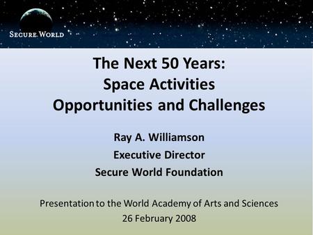 The Next 50 Years: Space Activities Opportunities and Challenges Ray A. Williamson Executive Director Secure World Foundation Presentation to the World.