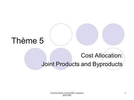 Contrôle Interne Avancé-HEC Lausanne- 2007/2008 1 Thème 5 Cost Allocation: Joint Products and Byproducts.