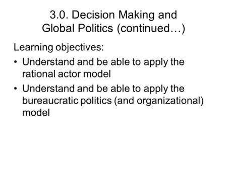 3.0. Decision Making and Global Politics (continued…) Learning objectives: Understand and be able to apply the rational actor model Understand and be able.