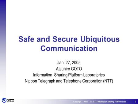 Copyright 2005 ＮＴＴ Information Sharing Platform Labs 1 Safe and Secure Ubiquitous Communication Jan. 27, 2005 Atsuhiro GOTO Information Sharing Platform.