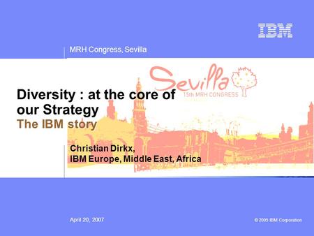 MRH Congress, Sevilla April 20, 2007 © 2005 IBM Corporation Diversity : at the core of our Strategy The IBM story Christian Dirkx, IBM Europe, Middle East,