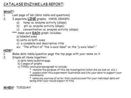 CATALASE ENZYME LAB REPORT: WHAT? 1.Last page of lab (data table and questions) 2.3 separate LINE graphs: HAND DRAWN a)temp vs. enzyme activity (slope)