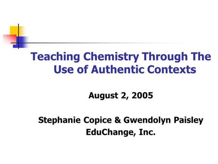 Teaching Chemistry Through The Use of Authentic Contexts August 2, 2005 Stephanie Copice & Gwendolyn Paisley EduChange, Inc.