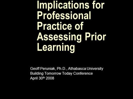 Implications for Professional Practice of Assessing Prior Learning Geoff Peruniak, Ph.D., Athabasca University Building Tomorrow Today Conference April.